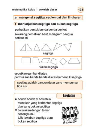 matematika kelas 1 sekolah dasar 135
sekarang perhatikan bentuk diagram bangun
berikut ini
segitiga
bukan segitiga
sebutkan gambar di atas
permukaan benda benda di atas berbentuk segitiga
segitiga adalah bangun datar yang mempunyai
tiga sisi
benda benda di bawah ini
manakah yang berbentuk segitiga
dan yang bukan segitiga
bicarakan dengan teman
sebangkumu
tulis jawaban segitiga atau
bukan segitiga
1 menunjukkan segitiga dan bukan segitiga
kegiatan
a mengenal segitiga segiempat dan lingkaran
perhatikan bentuk benda benda berikut
 