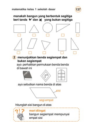 matematika kelas 1 sekolah dasar 137
manakah bangun yang berbentuk segitiga
beri tanda dan yang bukan segitiga
2 menunjukkan benda segiempat dan
bukan segiempat
ayo perhatikan permukaan benda benda
di bawah ini
ayo sebutkan nama benda di atas
hitunglah sisi bangun di atas
sisi
segi empat
mari diingat
bangun segiempat mempunyai
empat sisi
??!
 