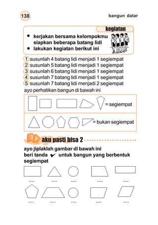 bangun datar138
kerjakan bersama kelompokmu
siapkan beberapa batang lidi
lakukan kegiatan berikut ini
1 susunlah 4 batang lidi menjadi 1 segiempat
2 susunlah 5 batang lidi menjadi 1 segiempat
3 susunlah 6 batang lidi menjadi 1 segiempat
4 susunlah 7 batang lidi menjadi 1 segiempat
5 susunlah 7 batang lidi menjadi 2 segiempat
ayo perhatikan bangun di bawah ini
= segiempat
= bukan segiempat
aku pasti bisa 2
.... .... .... .... ....
.... .... .... .... ....
kegiatan
ayo jiplaklah gambar di bawah ini
beri tanda untuk bangun yang berbentuk
segiempat
 