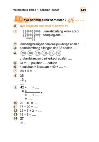 matematika kelas 1 sekolah dasar 149
jumlah batang korek api di
samping ada ….
1
2 lambang bilangan dari dua puluh tiga adalah ….
3 nama lambang bilangan dari 35 adalah ….
urutan bilangan dari terkecil adalah ….
ayo berlatih akhir semester 2
4
5 34 = …. puluhan …. satuan
6 4 puluhan + 6 satuan = 40 + …. = ….
28 30 27 31 29 32
8 35
3
….
9 42 = …. + ….
6 = .....
= …. + ….
= ….
10 20 + 40 = ….
11 37 + 20 = ….
12 22 + 7 + 3 = ….
13 19 – 3 = ….
14 27
4
….
–
+
+
a ayo kerjakan soal soal di bawah ini
7 24 + 5 = ....
10 20 + 40 = ….
11 37 + 20 = ….
12 22 + 7 + 3 = ….
13 19 – 3 = ….
10 20 + 40 = ….
11 37 + 20 = ….
12 22 + 7 + 3 = ….
13 19 – 3 = ….
 