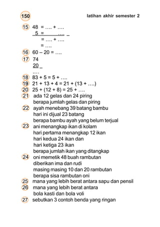 bangun datar150
15 48 = …. + ….
5 = ….
= …. + ….
= ….
16 60 – 20 = ….
–
–
25 mana yang lebih berat antara sapu dan pensil
17 74
20
.…
18 83 + 5 = 5 + ….
19 21 + 13 + 4 = 21 + (13 + ….)
ada 12 gelas dan 24 piring
berapa jumlah gelas dan piring
ayah menebang 39 batang bambu
hari ini dijual 23 batang
berapa bambu ayah yang belum terjual
ani menangkap ikan di kolam
hari pertama menangkap 12 ikan
hari kedua 24 ikan dan
hari ketiga 23 ikan
berapa jumlah ikan yang ditangkap
oni memetik 48 buah rambutan
diberikan ima dan rudi
masing masing 10 dan 20 rambutan
berapa sisa rambutan oni
21
22
23
18 83 + 5 = 5 + ….
19 21 + 13 + 4 = 21 + (13 + ….)
18 83 + 5 = 5 + ….
19 21 + 13 + 4 = 21 + (13 + ….)
18 83 + 5 = 5 + ….
19 21 + 13 + 4 = 21 + (13 + ….)
18 83 + 5 = 5 + ….
19
20 25 + (12 + 8) = 25 + ….
24
26 mana yang lebih berat antara
bola kasti dan bola voli
27 sebutkan 3 contoh benda yang ringan
latihan akhir semester 2
 