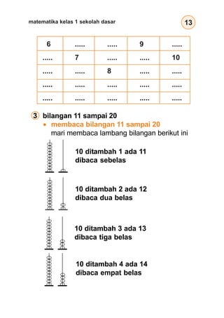 13matematika kelas 1 sekolah dasar
10 ditambah 3 ada 13
dibaca tiga belas
10 ditambah 4 ada 14
dibaca empat belas
3 bilangan 11 sampai 20
membaca bilangan 11 sampai 20
mari membaca lambang bilangan berikut ini
10 ditambah 1 ada 11
dibaca sebelas
10 ditambah 2 ada 12
dibaca dua belas
6 ..... ..... 9 .....
..... 7 ..... ..... 10
..... ..... 8 ..... .....
..... ..... ..... ..... .....
..... ..... ..... ..... .....
 