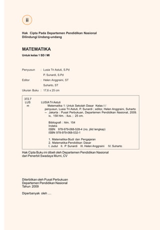 ii
MATEMATIKA
Untuk kelas 1 SD / MI
Penyusun : Lusia Tri Astuti, S.Pd
P. Sunardi, S.Pd
Editor : Helen Anggraini, ST
Suharto, ST
Ukuran Buku : 17,6 x 25 cm
Hak Cipta Pada Departemen Pendidikan Nasional
Dilindungi Undang-undang
Hak Cipta Buku ini dibeli oleh Departemen Pendidikan Nasional
dari Penerbit Swadaya Murni, CV
Diterbitkan oleh Pusat Perbukuan
Departemen Pendidikan Nasional
Tahun 2009
Diperbanyak oleh ....
372.7
LUS LUSIATri Astuti
m Matematika 1: Untuk Sekolah Dasar Kelas I /
penyusun, Lusia Tri Astuti, P. Sunardi ; editor, Helen Anggraini, Suharto
-- Jakarta : Pusat Perbukuan, Departemen Pendidikan Nasional, 2009.
ix, 158 hlm. : ilus. ; 25 cm.
Bibliografi : hlm. 154
Indeks
ISBN 978-979-068-528-4 (no. jilid lengkap)
ISBN 978-979-068-532-1
1. Matematika-Studi dan Pengajaran
2. Matematika-Pendidikan Dasar
I. Judul II. P Sunardi III. Helen Anggraini IV. Suharto
 