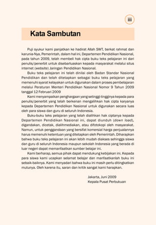 iii
Puji syukur kami panjatkan ke hadirat Allah SWT, berkat rahmat dan
karunia-Nya, Pemerintah, dalam hal ini, Departemen Pendidikan Nasional,
pada tahun 2009, telah membeli hak cipta buku teks pelajaran ini dari
penulis/penerbit untuk disebarluaskan kepada masyarakat melalui situs
internet (website) Jaringan Pendidikan Nasional.
Buku teks pelajaran ini telah dinilai oleh Badan Standar Nasional
Pendidikan dan telah ditetapkan sebagai buku teks pelajaran yang
memenuhi syarat kelayakan untuk digunakan dalam proses pembelajaran
melalui Peraturan Menteri Pendidikan Nasional Nomor 9 Tahun 2009
tanggal 12 Februari 2009
Kami menyampaikan penghargaan yang setinggi-tingginya kepada para
penulis/penerbit yang telah berkenan mengalihkan hak cipta karyanya
kepada Departemen Pendidikan Nasional untuk digunakan secara luas
oleh para siswa dan guru di seluruh Indonesia.
Buku-buku teks pelajaran yang telah dialihkan hak ciptanya kepada
Departemen Pendidikan Nasional ini, dapat diunduh (down load),
digandakan, dicetak, dialihmediakan, atau difotokopi oleh masyarakat.
Namun, untuk penggandaan yang bersifat komersial harga penjualannya
harus memenuhi ketentuan yang ditetapkan oleh Pemerintah. Diharapkan
bahwa buku teks pelajaran ini akan lebih mudah diakses sehingga siswa
dan guru di seluruh Indonesia maupun sekolah Indonesia yang berada di
luar negeri dapat memanfaatkan sumber belajar ini.
Kami berharap, semua pihak dapat mendukung kebijakan ini. Kepada
para siswa kami ucapkan selamat belajar dan manfaatkanlah buku ini
sebaik-baiknya. Kami menyadari bahwa buku ini masih perlu ditingkatkan
mutunya. Oleh karena itu, saran dan kritik sangat kami harapkan.
Jakarta, Juni 2009
Kepala Pusat Perbukuan
Kata Sambutan
 