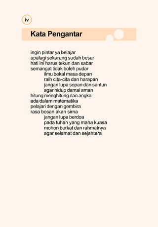 iv
ingin pintar ya belajar
apalagi sekarang sudah besar
hati ini harus tekun dan sabar
semangat tidak boleh pudar
ilmu bekal masa depan
raih cita-cita dan harapan
jangan lupa sopan dan santun
agar hidup damai aman
hitung menghitung dan angka
ada dalam matematika
pelajari dengan gembira
rasa bosan akan sirna
jangan lupa berdoa
pada tuhan yang maha kuasa
mohon berkat dan rahmatnya
agar selamat dan sejahtera
Kata Pengantar
 