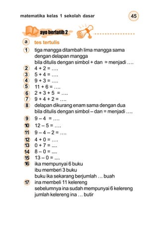matematika kelas 1 sekolah dasar 45
tes tertulis
ayoberlatih2
tiga mangga ditambah lima mangga sama
dengan delapan mangga
bila ditulis dengan simbol + dan = menjadi ….
4 + 2 = ….
5 + 4 = ….
9 + 3 = ….
11 + 6 = ….
2 + 3 + 5 = ….
9 + 4 + 2 = ….
delapan dikurang enam sama dengan dua
bila ditulis dengan simbol – dan = menjadi ….
9 – 4 = ….
12 – 5 = ….
9 – 4 – 2 = ….
4 + 0 = ….
a
0 + 7 = ....
8 – 0 = ....
13 – 0 = ....
ika mempunyai 6 buku
ibu memberi 3 buku
buku ika sekarang berjumlah … buah
ina membeli 11 kelereng
sebelumnya ina sudah mempunyai 6 kelereng
jumlah kelereng ina … butir
1
2
3
4
5
6
7
8
9
10
11
12
13
14
15
16
17
 
