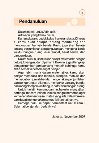 v
Salam manis untukAdik-adik,
Adik-adik yang kakak cintai,
Kamusekarangdudukkelas1sekolahdasar.Dikelas
1, kamu akan belajar tentang membilang dan
mengurutkan banyak benda. Kamu juga akan belajar
tentangpenjumlahandanpengurangan,mengenaltanda
waktu, bangun ruang, nilai tempat, berat benda, dan
bangun datar.
Dalambukuini,kamuakanbelajarmatematikadengan
petunjuk yang mudah dipahami. Buku ini juga dilengkapi
dengan gambar-gambar yang menarik sehingga kamu
akan semakin bersemangat belajar.
Agar lebih mahir dalam matematika, kamu akan
belajar membaca dan menulis bilangan, menulis dan
menyebutkan jumlah benda, mengerjakan penjumlahan
dan pengurangan bilangan, mengukur panjang benda,
dan mengelompokkan bangun datar dan bangun ruang.
Untuk melatih kemampuanmu, buku ini menyajikan
berbagai macam latihan. Kakak sangat berharap agar
kamu dapat mnenguasai materi yang ada dalam buku ini
dan dapat mengerjakan semua latihan-latihannya.
Semoga buku ini dapat bermanfaat untuk kamu.
Selamat belajar dan berlatih, ya!
Jakarta, November 2007
Pendahuluan
 