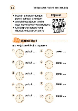 pengukuran waktu dan panjang54
ayo kerjakan di buku tugasmu
pukul ....
pukul ....
pukul ....
pukul ....
pukul ....
buatlah jam tiruan dengan
pensil sebagai jarum jam
aturlah kedua jarum jam itu
agar menunjukkan waktu tertentu
tulislah pukul berapa yang
ditunjuk kedua jarum jam itu
pukul ....
pukul .... pukul ....
1
2
3
4
6
7
8
9
kegiatan
akupastibisa4
12
3
6
9
12
3
6
1
2
4
57
8
10
11
12
3
6
9
12
3
6
1
2
4
57
8
10
11
12
3
6
9
12
3
6
1
2
4
57
8
10
11
12
3
6
9
12
3
6
1
2
4
57
8
10
11
pukul ....5 12
3
6
9
12
3
6
1
2
4
57
8
10
11
12
3
6
9
12
3
6
9
1
2
4
57
8
10
11
12
3
6
9
12
3
6
1
2
4
57
8
10
11
12
3
6
9
12
3
6
1
2
4
57
8
10
11
12
3
6
9
12
3
6
1
2
4
57
8
10
11
pukul ....10
12
3
6
9
12
3
6
1
2
4
57
8
10
11
 