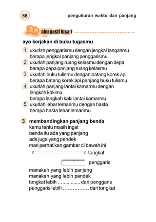 pengukuran waktu dan panjang58
ukurlah penggarismu dengan jengkal tanganmu
berapa jengkal panjang penggarismu
ukurlah panjang ruang kelasmu dengan depa
berapa depa panjang ruang kelasmu
ukurlah buku tulismu dengan batang korek api
berapa batang korek api panjang buku tulismu
ukurlah panjang lantai kamarmu dengan
langkah kakimu
berapa langkah kaki lantai kamarmu
ukurlah lebar lemarimu dengan hasta
berapa hasta lebar lemarimu
kamu tentu masih ingat
benda itu ada yang panjang
ada juga yang pendek
mari perhatikan gambar di bawah ini
manakah yang lebih panjang
manakah yang lebih pendek
tongkat lebih …............. dari penggaris
penggaris lebih ……………. dari tongkat
tongkat
penggaris
3 membandingkan panjang benda
1
2
3
4
5
ayo kerjakan di buku tugasmu
aku pasti bisa 7
 