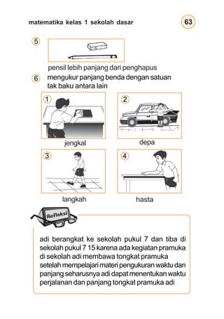 matematika kelas 1 sekolah dasar 63
adi berangkat ke sekolah pukul 7 dan tiba di
sekolah pukul 7 15 karena ada kegiatan pramuka
di sekolah adi membawa tongkat pramuka
setelahmempelajarimateripengukuranwaktudan
panjangseharusnyaadidapatmenentukanwaktu
perjalanan dan panjang tongkat pramuka adi
5
pensil lebih panjang dari penghapus
mengukur panjang benda dengan satuan
tak baku antara lain
1
3
2
4
6
jengkal depa
hastalangkah
 