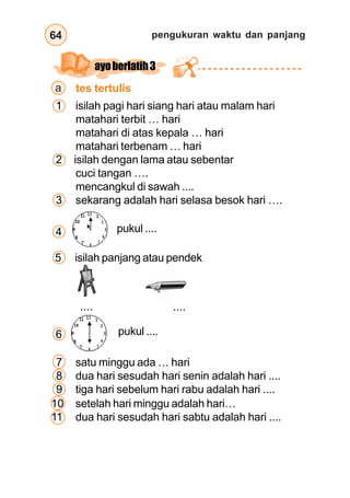 pengukuran waktu dan panjang64
a
6 pukul ....
7 satu minggu ada … hari
8 dua hari sesudah hari senin adalah hari ....
9 tiga hari sebelum hari rabu adalah hari ....
tes tertulis
ayoberlatih3
1 isilah pagi hari siang hari atau malam hari
matahari terbit … hari
matahari di atas kepala … hari
matahari terbenam … hari
2 isilah dengan lama atau sebentar
cuci tangan ….
mencangkul di sawah ....
3 sekarang adalah hari selasa besok hari ….
pukul ....4
.... ....
5 isilah panjang atau pendek
10 setelah hari minggu adalah hari…
11 dua hari sesudah hari sabtu adalah hari ....
 