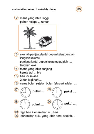 matematika kelas 1 sekolah dasar 65
12 mana yang lebih tinggi
pohon kelapa ... rumah
13 ukurlah panjang lantai depan kelas dengan
langkah kakimu
panjang lantai depan kelasmu adalah ....
langkah kaki
14 mana yang lebih panjang
kereta api ... bis
15 hari ini selasa
2 hari lagi hari ....
16 nama bulan setelah bulan februari adalah ....
pukul ....pukul ....
pukul .... pukul ....
17 19
20
tiga hari + enam hari = ...hari
durian dan duku yang lebih berat adalah....
18
19
20
12
3
6
9
12
3
6
1
2
4
57
8
10
11
12
3
6
9
12
3
6
1
2
4
57
8
10
11
12
3
6
9
12
3
6
1
2
4
57
8
10
11
12
3
6
9
12
3
6
1
2
4
57
8
10
11
 