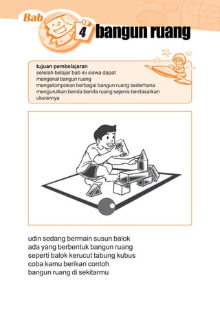matematika kelas 1 sekolah dasar 67
4 bangunruang
tujuan pembelajaran
setelah belajar bab ini siswa dapat
mengenal bangun ruang
mengelompokan berbagai bangun ruang sederhana
mengurutkan benda benda ruang sejenis berdasarkan
ukurannya
udin sedang bermain susun balok
ada yang berbentuk bangun ruang
seperti balok kerucut tabung kubus
coba kamu berikan contoh
bangun ruang di sekitarmu
 