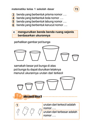 matematika kelas 1 sekolah dasar 73
mengurutkan benda benda ruang sejenis
berdasarkan ukurannya
perhatikan gambar pot bunga
samakah besar pot bunga di atas
benda yang berbentuk prisma nomor ….
benda yang berbentuk bola nomor ….
benda yang berbentuk tabung nomor ….
benda yang berbentuk kerucut nomor ….
3
4
5
6
pot bunga itu dapat diurutkan letaknya
menurut ukurannya urutan dari terkecil
urutan dari terkecil adalah
nomor ….
urutan dari terbesar adalah
nomor ….
1
aku pasti bisa 3
c
 