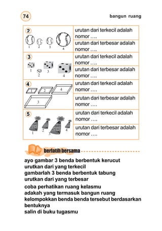 bangun ruang74
ayo gambar 3 benda berbentuk kerucut
urutkan dari yang terkecil
gambarlah 3 benda berbentuk tabung
urutkan dari yang terbesar
berlatihbersama
coba perhatikan ruang kelasmu
adakah yang termasuk bangun ruang
kelompokkan benda benda tersebut berdasarkan
bentuknya
salin di buku tugasmu
2
3
4
5
urutan dari terkecil adalah
nomor ….
urutan dari terbesar adalah
nomor ….
urutan dari terkecil adalah
nomor ….
urutan dari terbesar adalah
nomor ….
urutan dari terkecil adalah
nomor ….
urutan dari terbesar adalah
nomor ….
urutan dari terkecil adalah
nomor ….
urutan dari terbesar adalah
nomor ….
1
2
3
4
3
1 2
3
2
1
4
4
 