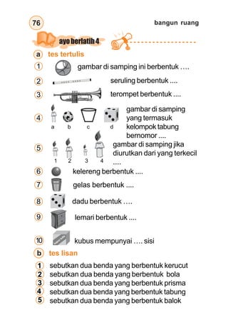 bangun ruang76
ayoberlatih4
a tes tertulis
a b c d
gambar di samping
yang termasuk
kelompok tabung
bernomor ....
1 2 3 4
gambar di samping jika
diurutkan dari yang terkecil
....
kelereng berbentuk ....
gelas berbentuk ....
dadu berbentuk ….
lemari berbentuk ....
1 gambar di samping ini berbentuk ….
2
3
4
5
6
7
8
9
sebutkan dua benda yang berbentuk kerucut
sebutkan dua benda yang berbentuk bola
sebutkan dua benda yang berbentuk prisma
sebutkan dua benda yang berbentuk tabung
sebutkan dua benda yang berbentuk balok
b tes lisan
1
2
3
4
5
seruling berbentuk ....
terompet berbentuk ....
kubus mempunyai …. sisi10 kapurtulis
 