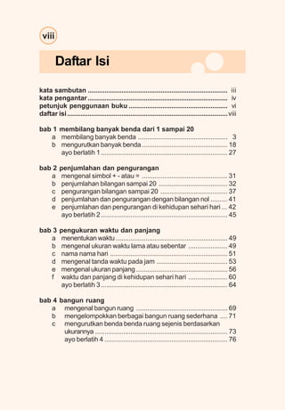 viii
kata sambutan ........................................................................... iii
kata pengantar........................................................................... iv
petunjuk penggunaan buku ..................................................... vi
daftar isi......................................................................................viii
bab 1 membilang banyak benda dari 1 sampai 20
a membilang banyak benda ................................................ 3
b mengurutkan banyak benda.............................................. 18
ayo berlatih 1.................................................................... 27
bab 2 penjumlahan dan pengurangan
a mengenal simbol + - atau = .............................................. 31
b penjumlahan bilangan sampai 20 ..................................... 32
c pengurangan bilangan sampai 20 .................................... 37
d penjumlahan dan pengurangan dengan bilangan nol ......... 41
e penjumlahan dan pengurangan di kehidupan sehari hari ... 42
ayo berlatih 2.................................................................... 45
bab 3 pengukuran waktu dan panjang
a menentukan waktu............................................................ 49
b mengenal ukuran waktu lama atau sebentar ..................... 49
c nama nama hari ............................................................... 51
d mengenal tanda waktu pada jam ...................................... 53
e mengenal ukuran panjang ................................................. 56
f waktu dan panjang di kehidupan sehari hari ..................... 60
ayo berlatih 3.................................................................... 64
bab 4 bangun ruang
a mengenal bangun ruang ................................................. 69
b mengelompokkan berbagai bangun ruang sederhana .... 71
c mengurutkan benda benda ruang sejenis berdasarkan
ukurannya ....................................................................... 73
ayo berlatih 4 .................................................................. 76
Daftar Isi
 
