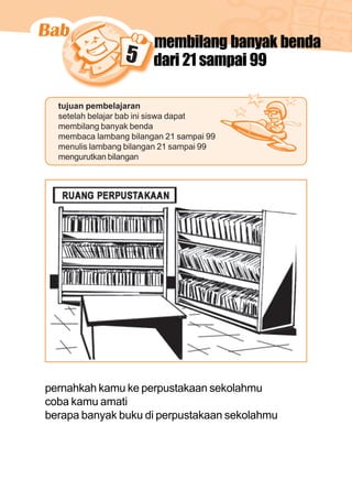 matematika kelas 1 sekolah dasar 81
5
membilang banyak benda
dari 21 sampai 99
tujuan pembelajaran
setelah belajar bab ini siswa dapat
membilang banyak benda
membaca lambang bilangan 21 sampai 99
menulis lambang bilangan 21 sampai 99
mengurutkan bilangan
pernahkah kamu ke perpustakaan sekolahmu
coba kamu amati
berapa banyak buku di perpustakaan sekolahmu
 