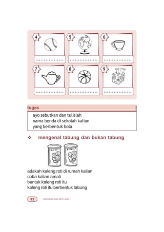 matematika untuk sd/mi kelas I'
.................
4
.................
5
.................
6
.................
7
.................
8
.................
9
tugas
ayo sebutkan dan tulislah
nama benda di sekolah kalian
yang berbentuk bola
v mengenal tabung dan bukan tabung
adakah kaleng roti di rumah kalian
coba kalian amati
bentuk kaleng roti itu
kaleng roti itu berbentuk tabung
 