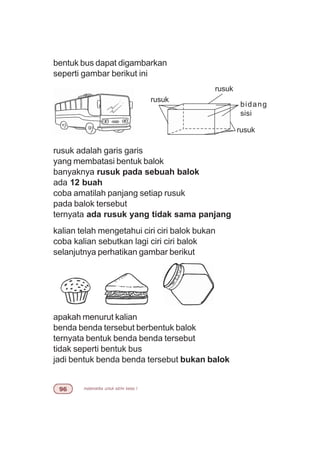 matematika untuk sd/mi kelas I'$
bentuk bus dapat digambarkan
seperti gambar berikut ini
rusuk adalah garis garis
yang membatasi bentuk balok
banyaknya rusuk pada sebuah balok
ada 12 buah
coba amatilah panjang setiap rusuk
pada balok tersebut
ternyata ada rusuk yang tidak sama panjang
kalian telah mengetahui ciri ciri balok bukan
coba kalian sebutkan lagi ciri ciri balok
selanjutnya perhatikan gambar berikut
apakah menurut kalian
benda benda tersebut berbentuk balok
ternyata bentuk benda benda tersebut
tidak seperti bentuk bus
jadi bentuk benda benda tersebut bukan balok
bidang
sisi
rusuk
rusuk
rusuk
 