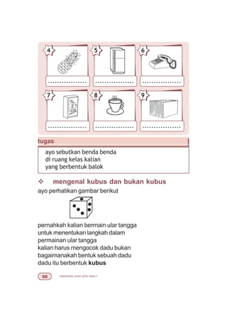 matematika untuk sd/mi kelas I'
v mengenal kubus dan bukan kubus
ayo perhatikan gambar berikut
pernahkah kalian bermain ular tangga
untuk menentukan langkah dalam
permainan ular tangga
kalian harus mengocok dadu bukan
bagaimanakah bentuk sebuah dadu
dadu itu berbentuk kubus
tugas
ayo sebutkan benda benda
di ruang kelas kalian
yang berbentuk balok
................. ................. .................
87 9
................. ................. .................
54 6
 