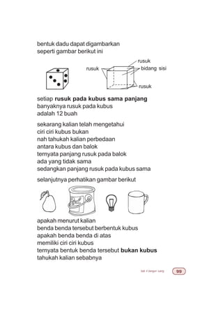 bab 4 bangun ruang ''
bentuk dadu dapat digambarkan
seperti gambar berikut ini
setiap rusuk pada kubus sama panjang
banyaknya rusuk pada kubus
adalah 12 buah
sekarang kalian telah mengetahui
ciri ciri kubus bukan
nah tahukah kalian perbedaan
antara kubus dan balok
ternyata panjang rusuk pada balok
ada yang tidak sama
sedangkan panjang rusuk pada kubus sama
selanjutnya perhatikan gambar berikut
apakah menurut kalian
benda benda tersebut berbentuk kubus
apakah benda benda di atas
memiliki ciri ciri kubus
ternyata bentuk benda tersebut bukan kubus
tahukah kalian sebabnya
bidang sisi
rusuk
rusuk
rusuk
 