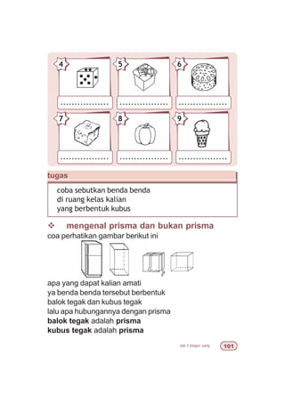 bab 4 bangun ruang 
................. ................. .................
54 6
................. ................. .................
87 9
tugas
coba sebutkan benda benda
di ruang kelas kalian
yang berbentuk kubus
v mengenal prisma dan bukan prisma
coa perhatikan gambar berikut ini
apa yang dapat kalian amati
ya benda benda tersebut berbentuk
balok tegak dan kubus tegak
lalu apa hubungannya dengan prisma
balok tegak adalah prisma
kubus tegak adalah prisma
 