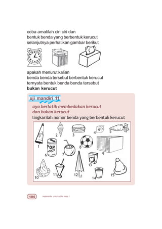 matematika untuk sd/mi kelas I
coba amatilah ciri ciri dan
bentuk benda yang berbentuk kerucut
selanjutnya perhatikan gambar berikut
apakah menurut kalian
benda benda tersebut berbentuk kerucut
ternyata bentuk benda benda tersebut
bukan kerucut
uji mandiri 11
ayo berlatih membedakan kerucut
dan bukan kerucut
lingkarilah nomor benda yang berbentuk kerucut
1
2 3
7 9
10
11
4 5
6
15
13
14
12
8
 