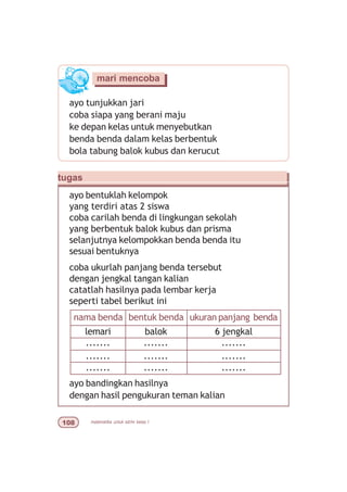 matematika untuk sd/mi kelas I
ayo tunjukkan jari
coba siapa yang berani maju
ke depan kelas untuk menyebutkan
benda benda dalam kelas berbentuk
bola tabung balok kubus dan kerucut
mari mencoba
tugas
ayo bentuklah kelompok
yang terdiri atas 2 siswa
coba carilah benda di lingkungan sekolah
yang berbentuk balok kubus dan prisma
selanjutnya kelompokkan benda benda itu
sesuai bentuknya
coba ukurlah panjang benda tersebut
dengan jengkal tangan kalian
catatlah hasilnya pada lembar kerja
seperti tabel berikut ini
nama benda bentuk benda ukuran panjang benda
lemari balok 6 jengkal
ayo bandingkan hasilnya
dengan hasil pengukuran teman kalian
....... ....... .......
....... ....... .......
....... ....... .......
 