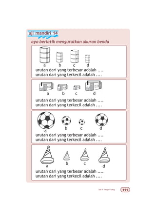 bab 4 bangun ruang 
uji mandiri 14
ayo berlatih mengurutkan ukuran benda
urutan dari yang terbesar adalah ....
urutan dari yang terkecil adalah ....
a b c d
urutan dari yang terbesar adalah ....
urutan dari yang terkecil adalah ....
a b c d
urutan dari yang terbesar adalah ....
urutan dari yang terkecil adalah ....
a
b c d
urutan dari yang terbesar adalah ....
urutan dari yang terkecil adalah ....
a
b c
d
 