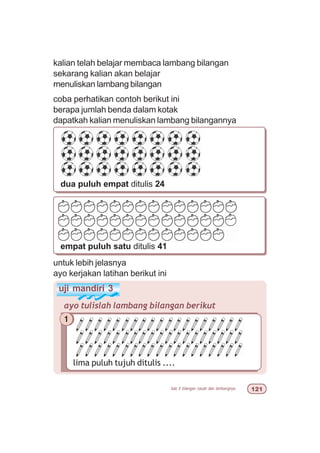 bab 5 bilangan cacah dan lambangnya  
kalian telah belajar membaca lambang bilangan
sekarang kalian akan belajar
menuliskan lambang bilangan
coba perhatikan contoh berikut ini
berapa jumlah benda dalam kotak
dapatkah kalian menuliskan lambang bilangannya
dua puluh empat ditulis 24
empat puluh satu ditulis 41
uji mandiri 3
ayo tulislah lambang bilangan berikut
1
lima puluh tujuh ditulis ....
untuk lebih jelasnya
ayo kerjakan latihan berikut ini
 