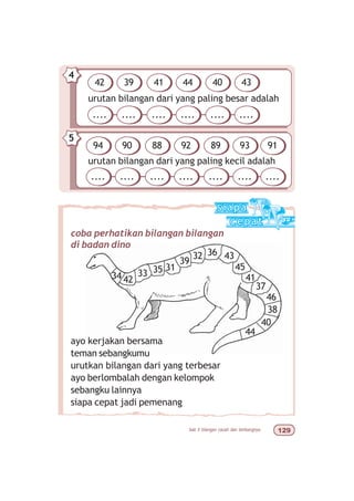 bab 5 bilangan cacah dan lambangnya  '
urutan bilangan dari yang paling besar adalah
4
42 39 41 44 40 43
.... .... .... .... .... ....
urutan bilangan dari yang paling kecil adalah
5
94 90 88 92 89 93
.... .... .... .... .... ....
91
....
34 42
33 35 31
39
32 36 43
44
40
38
46
37
45
41
ayo kerjakan bersama
teman sebangkumu
urutkan bilangan dari yang terbesar
ayo berlombalah dengan kelompok
sebangku lainnya
siapa cepat jadi pemenang
coba perhatikan bilangan bilangan
di badan dino
 