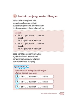 bab 5 bilangan cacah dan lambangnya !!
uji mandiri 8
ayo berlatih mengubah bilangan
dalam bentuk panjang
18 = .... puluhan + .... satuan2
kalian telah mengenal nilai
tempat puluhan dan satuan
suatu bilangan dapat diubah dalam
bentuk panjang puluhan dan satuan
¯ bentuk panjang suatu bilangan
contoh
• 29 = .... puluhan + .... satuan
jawab
29 = 2 puluhan + 9 satuan
• 46 = .... puluhan + .... satuan
jawab
46 = 4 puluhan + 6 satuan
coba kerjakan latihan berikut ini
agar kalian lebih memahami
cara mengubah suatu bilangan
ke dalam bentuk panjang
13 = .... puluhan + .... satuan1
24 = .... puluhan + .... satuan3
 