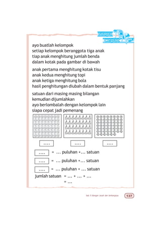 bab 5 bilangan cacah dan lambangnya !%
ayo buatlah kelompok
setiap kelompok beranggota tiga anak
tiap anak menghitung jumlah benda
dalam kotak pada gambar di bawah
anak pertama menghitung kotak tisu
anak kedua menghitung topi
anak ketiga menghitung bola
hasil penghitungan diubah dalam bentuk panjang
satuan dari masing masing bilangan
kemudian dijumlahkan
ayo berlombalah dengan kelompok lain
siapa cepat jadi pemenang
.... .... ....
= ... puluhan +... satuan
= ... puluhan +... satuan
= ... puluhan + ... satuan
jumlah satuan = ... + ... + ...
= ...
....
....
....
 