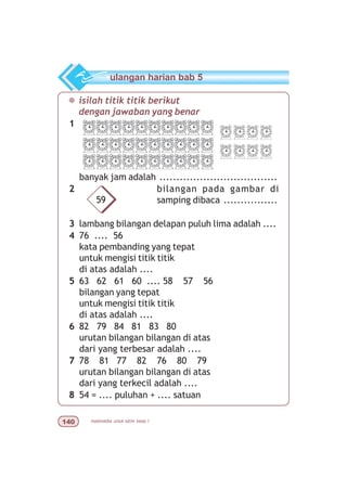matematika untuk sd/mi kelas I
¯ isilah titik titik berikut
dengan jawaban yang benar
1
banyak jam adalah ...................................
2 bilangan pada gambar di
samping dibaca ................
3 lambang bilangan delapan puluh lima adalah ....
4 76 .... 56
kata pembanding yang tepat
untuk mengisi titik titik
di atas adalah ....
5 63 62 61 60 .... 58 57 56
bilangan yang tepat
untuk mengisi titik titik
di atas adalah ....
6 82 79 84 81 83 80
urutan bilangan bilangan di atas
dari yang terbesar adalah ....
7 78 81 77 82 76 80 79
urutan bilangan bilangan di atas
dari yang terkecil adalah ....
8 54 = .... puluhan + .... satuan
ulangan harian bab 5
59
 