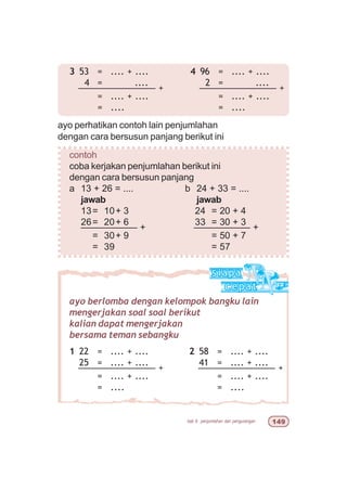 bab 6 penjumlahan dan pengurangan '
3 53 = .... + ....
4 = ....
––––––––––––––– +
= .... + ....
= ....
ayo perhatikan contoh lain penjumlahan
dengan cara bersusun panjang berikut ini
contoh
coba kerjakan penjumlahan berikut ini
dengan cara bersusun panjang
a 13 + 26 = .... b 24 + 33 = ....
jawab jawab
13= 10+ 3 24 = 20 + 4
26= 20+ 6 33 = 30 + 3
––––––––––– + ––––––––––– +
= 30+ 9 = 50 + 7
= 39 = 57
ayo berlomba dengan kelompok bangku lain
mengerjakan soal soal berikut
kalian dapat mengerjakan
bersama teman sebangku
2 58 = .... + ....
41 = .... + ....
––––––––––––––– +
= .... + ....
= ....
1 22 = .... + ....
25 = .... + ....
––––––––––––––– +
= .... + ....
= ....
4 96 = .... + ....
2 = ....
––––––––––––––– +
= .... + ....
= ....
 