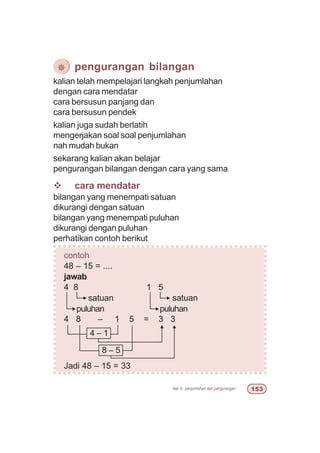 bab 6 penjumlahan dan pengurangan #!
kalian telah mempelajari langkah penjumlahan
dengan cara mendatar
cara bersusun panjang dan
cara bersusun pendek
kalian juga sudah berlatih
mengerjakan soal soal penjumlahan
nah mudah bukan
sekarang kalian akan belajar
pengurangan bilangan dengan cara yang sama
v cara mendatar
bilangan yang menempati satuan
dikurangi dengan satuan
bilangan yang menempati puluhan
dikurangi dengan puluhan
perhatikan contoh berikut
contoh
48 – 15 = ....
jawab
4 8 1 5
4 8 – 1 5 = 3 3
Jadi 48 – 15 = 33
¯ pengurangan bilangan
satuan
puluhan puluhan
8 – 5
4 – 1
satuan
 