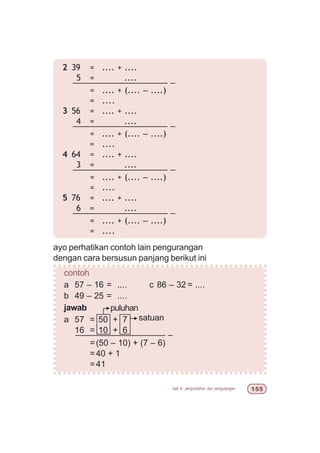 bab 6 penjumlahan dan pengurangan ##
ayo perhatikan contoh lain pengurangan
dengan cara bersusun panjang berikut ini
contoh
a 57 – 16 = .... c 86 – 32 = ....
b 49 – 25 = ....
jawab
a 57 = 50 + 7
16 = 10 + 6
––––––––––––––––––– –
=(50 – 10) + (7 – 6)
=40 + 1
=41
2 39 = .... + ....
5 = ....
–––––––––––––––––––– –
= .... + (.... – ....)
= ....
3 56 = .... + ....
4 = ....
–––––––––––––––––––– –
= .... + (.... – ....)
= ....
4 64 = .... + ....
3 = ....
–––––––––––––––––––– –
= .... + (.... – ....)
= ....
5 76 = .... + ....
6 = ....
–––––––––––––––––––– –
= .... + (.... – ....)
= ....
satuan
puluhan
 