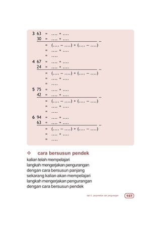 bab 6 penjumlahan dan pengurangan #%
v cara bersusun pendek
kaliantelahmempelajari
langkah mengerjakan pengurangan
dengan cara bersusun panjang
sekarang kalian akan mempelajari
langkah mengerjakan pengurangan
dengan cara bersusun pendek
3 63 = .... + ....
30 = .... + ....
––––––––––––––––––––––––– –
= (.... – ....) + (.... – ....)
= .... + ....
= ....
4 67 = .... + ....
24 = .... + ....
––––––––––––––––––––––––– –
= (.... – ....) + (.... – ....)
= .... + ....
= ....
5 75 = .... + ....
42 = .... + ....
––––––––––––––––––––––––– –
= (.... – ....) + (.... – ....)
= .... + ....
= ....
6 94 = .... + ....
63 = .... + ....
––––––––––––––––––––––––– –
= (.... – ....) + (.... – ....)
= .... + ....
= ....
 