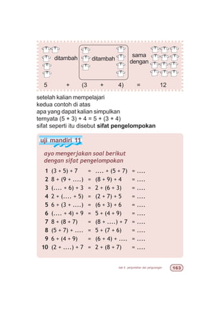 bab 6 penjumlahan dan pengurangan $!
uji mandiri 11
ayo mengerjakan soal berikut
dengan sifat pengelompokan
1 (3 + 5) + 7 = .... + (5 + 7) = ....
2 8 + (9 + ....) = (8 + 9) + 4 = ....
3 (.... + 6) + 3 = 2 + (6 + 3) = ....
4 2 + (.... + 5) = (2 + 7) + 5 = ....
5 6 + (3 + ....) = (6 + 3) + 6 = ....
6 (.... + 4) + 9 = 5 + (4 + 9) = ....
7 8 + (8 + 7) = (8 + ....) + 7 = ....
8 (5 + 7) + .... = 5 + (7 + 6) = ....
9 6 + (4 + 9) = (6 + 4) + .... = ....
10 (2 + ....) + 7 = 2 + (8 + 7) = ....
5 + (3 + 4) = 12
setelah kalian mempelajari
kedua contoh di atas
apa yang dapat kalian simpulkan
ternyata (5 + 3) + 4 = 5 + (3 + 4)
sifat seperti itu disebut sifat pengelompokan
ditambah
sama
denganditambah
 