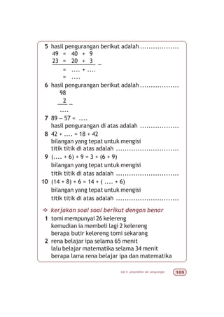 bab 6 penjumlahan dan pengurangan $'
5 hasil pengurangan berikut adalah ..................
49 = 40 + 9
23 = 20 + 3
––––––––––––– –
= .... + ....
= ....
6 hasil pengurangan berikut adalah ..................
98
2
––– –
....
7 89 – 57 = ....
hasil pengurangan di atas adalah ..................
8 42 + .... = 18 + 42
bilangan yang tepat untuk mengisi
titik titik di atas adalah .............................
9 (.... + 6) + 9 = 3 + (6 + 9)
bilangan yang tepat untuk mengisi
titik titik di atas adalah .............................
10 (14 + 8) + 6 = 14 + ( .... + 6)
bilangan yang tepat untuk mengisi
titik titik di atas adalah .............................
v kerjakan soal soal berikut dengan benar
1 tomi mempunyai 26 kelereng
kemudian ia membeli lagi 2 kelereng
berapa butir kelereng tomi sekarang
2 rena belajar ipa selama 65 menit
lalu belajar matematika selama 34 menit
berapa lama rena belajar ipa dan matematika
 