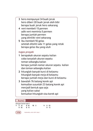 matematika untuk sd/mi kelas I%
3 hero mempunyai 34 buah jeruk
hero diberi 20 buah jeruk oleh bibi
berapa buah jeruk hero sekarang
4 veni membeli 15 permen
adik veni meminta 5 permen
berapa jumlah permen
yang dimiliki veni sekarang
5 ibu membeli 92 gelas
setelah diteliti ada 11 gelas yang retak
berapa gelas ibu yang utuh
tugas proyek
1 berapakah ukuran sepatu kalian
coba tanyalah ukuran sepatu
teman sebangku kalian
berapa jumlah nomor ukuran sepatu kalian
dan teman sebangku kalian
2 hitunglah banyak kursi di kelasmu
hitunglah banyak meja di kelasmu
berapa jumlah meja dan kursi di kelasmu
3 bawalah 76 batang korek api
kemudian susunlah 23 batang korek api
menjadi bentuk apa saja
yang kalian sukai
kemudian hitunglah sisa korek api
kunci
ulangan harian bab 6
¯ 2 39 6 96 10 8 v 2 99
4 98 8 18 4 10
 