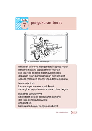 bab 7 pengukuran berat %
bab
pengukuran berat
7
bima dan ayahnya mengendarai sepeda motor
bima memegang sepeda motor mainan
jika tiba-tiba sepeda motor ayah mogok
dapatkah ayah memegang dan mengangkat
sepeda motornya seperti yang dilakukan bima
tentu saja tidak
karena sepeda motor ayah berat
sedangkan sepeda motor mainan bima ringan
pada bab sebelumnya
kalian telah belajar pengukuran panjang
dan juga pengukuran waktu
pada bab ini
kalian akan belajar pengukuran berat
q ayah dan anak berboncengan
 