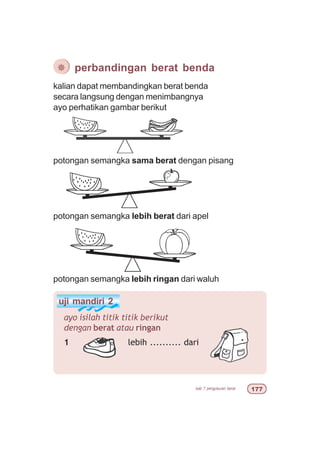 bab 7 pengukuran berat %%
kalian dapat membandingkan berat benda
secara langsung dengan menimbangnya
ayo perhatikan gambar berikut
¯ perbandingan berat benda
potongan semangka sama berat dengan pisang
potongan semangka lebih berat dari apel
potongan semangka lebih ringan dari waluh
uji mandiri 2
ayo isilah titik titik berikut
dengan berat atau ringan
1 lebih .......... dari
 
