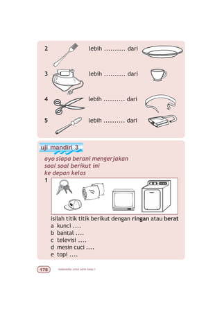 matematika untuk sd/mi kelas I%
2 lebih .......... dari
3 lebih .......... dari
4 lebih .......... dari
5 lebih .......... dari
uji mandiri 3
ayo siapa berani mengerjakan
soal soal berikut ini
ke depan kelas
1
isilah titik titik berikut dengan ringan atau berat
a kunci ....
b bantal ....
c televisi ....
d mesin cuci ....
e topi ....
 