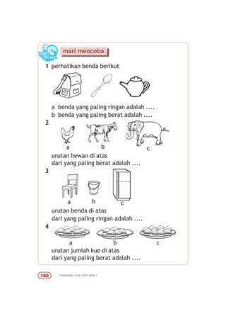 matematika untuk sd/mi kelas I
1 perhatikan benda berikut
a benda yang paling ringan adalah ....
b benda yang paling berat adalah ....
2
urutan hewan di atas
dari yang paling berat adalah ....
3
urutan benda di atas
dari yang paling ringan adalah ....
4
urutan jumlah kue di atas
dari yang paling berat adalah ....
mari mencoba
a b c
a b c
a b c
 