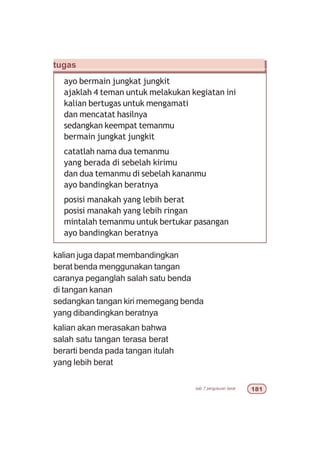 bab 7 pengukuran berat 
tugas
ayo bermain jungkat jungkit
ajaklah 4 teman untuk melakukan kegiatan ini
kalian bertugas untuk mengamati
dan mencatat hasilnya
sedangkan keempat temanmu
bermain jungkat jungkit
catatlah nama dua temanmu
yang berada di sebelah kirimu
dan dua temanmu di sebelah kananmu
ayo bandingkan beratnya
posisi manakah yang lebih berat
posisi manakah yang lebih ringan
mintalah temanmu untuk bertukar pasangan
ayo bandingkan beratnya
kalian juga dapat membandingkan
berat benda menggunakan tangan
caranya peganglah salah satu benda
di tangan kanan
sedangkan tangan kiri memegang benda
yang dibandingkan beratnya
kalian akan merasakan bahwa
salah satu tangan terasa berat
berarti benda pada tangan itulah
yang lebih berat
 