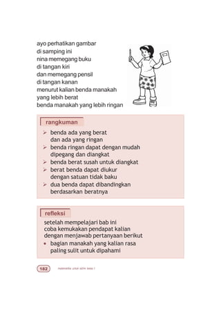 matematika untuk sd/mi kelas I
Ø benda ada yang berat
dan ada yang ringan
Ø benda ringan dapat dengan mudah
dipegang dan diangkat
Ø benda berat susah untuk diangkat
Ø berat benda dapat diukur
dengan satuan tidak baku
Ø dua benda dapat dibandingkan
berdasarkan beratnya
rangkuman
ayo perhatikan gambar
di samping ini
nina memegang buku
di tangan kiri
dan memegang pensil
di tangan kanan
menurut kalian benda manakah
yang lebih berat
benda manakah yang lebih ringan
refleksi
setelah mempelajari bab ini
coba kemukakan pendapat kalian
dengan menjawab pertanyaan berikut
• bagian manakah yang kalian rasa
paling sulit untuk dipahami
 