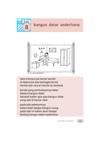 bab 8 bangun datar sederhana %
raka mempunyai kamar sendiri
di dalamnya ada berbagai benda
bentuk dan ukuran benda itu berbeda
benda yang permukaannya datar
disebut bangun datar
tahukah kalian apa saja bangun datar
yang ada di kamar raka
pada bab sebelumnya
kalian telah belajar bangun ruang
pada bab ini kalian akan belajar
tentang bangun datar sederhana
q benda di kamar
bab
bangun datar sederhana
8
 