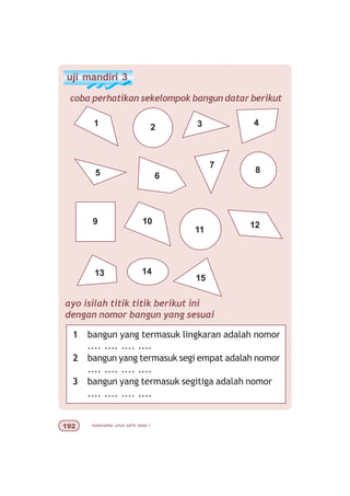 matematika untuk sd/mi kelas I'
uji mandiri 3
coba perhatikan sekelompok bangun datar berikut
1 2 3 4
5
109
8
7
12
6
11
15
1413
ayo isilah titik titik berikut ini
dengan nomor bangun yang sesuai
1 bangun yang termasuk lingkaran adalah nomor
.... .... .... ....
2 bangun yang termasuk segi empat adalah nomor
.... .... .... ....
3 bangun yang termasuk segitiga adalah nomor
.... .... .... ....
 